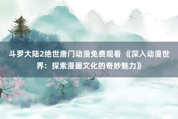 斗罗大陆2绝世唐门动漫免费观看 《深入动漫世界：探索漫画文化的奇妙魅力》