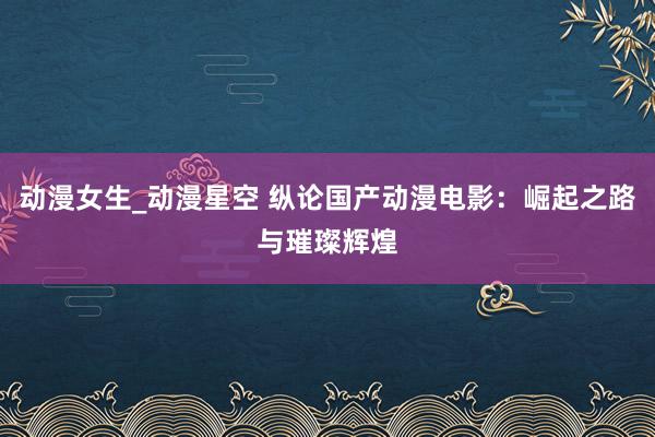 动漫女生_动漫星空 纵论国产动漫电影：崛起之路与璀璨辉煌