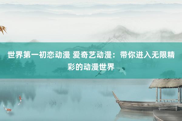 世界第一初恋动漫 爱奇艺动漫：带你进入无限精彩的动漫世界
