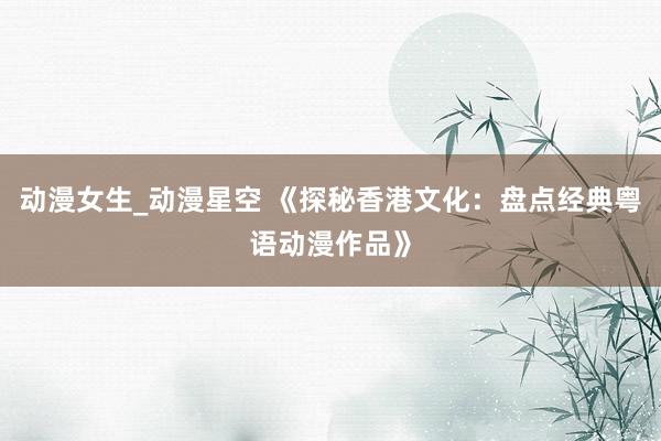 动漫女生_动漫星空 《探秘香港文化：盘点经典粤语动漫作品》