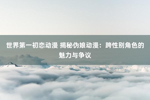 世界第一初恋动漫 揭秘伪娘动漫：跨性别角色的魅力与争议