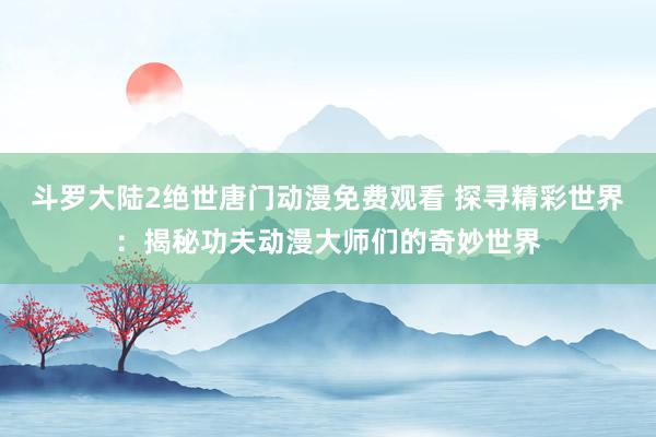 斗罗大陆2绝世唐门动漫免费观看 探寻精彩世界：揭秘功夫动漫大师们的奇妙世界