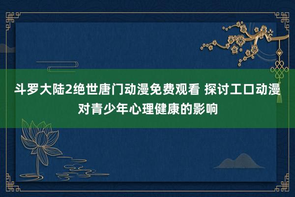 斗罗大陆2绝世唐门动漫免费观看 探讨工口动漫对青少年心理健康的影响