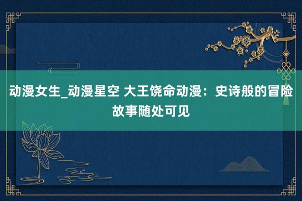 动漫女生_动漫星空 大王饶命动漫：史诗般的冒险故事随处可见