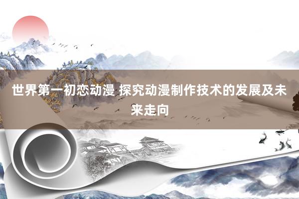 世界第一初恋动漫 探究动漫制作技术的发展及未来走向