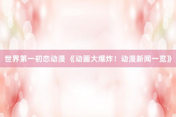 世界第一初恋动漫 《动画大爆炸！动漫新闻一览》