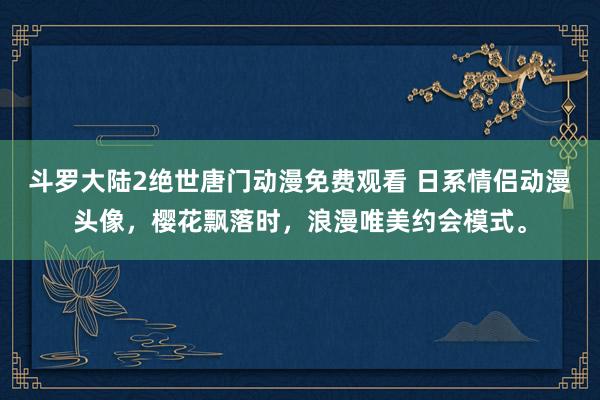 斗罗大陆2绝世唐门动漫免费观看 日系情侣动漫头像，樱花飘落时，浪漫唯美约会模式。