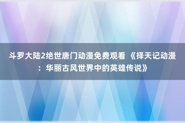 斗罗大陆2绝世唐门动漫免费观看 《择天记动漫：华丽古风世界中的英雄传说》