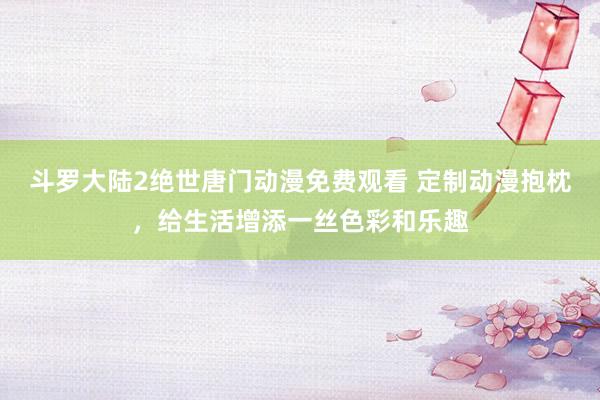 斗罗大陆2绝世唐门动漫免费观看 定制动漫抱枕，给生活增添一丝色彩和乐趣