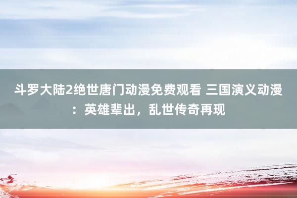 斗罗大陆2绝世唐门动漫免费观看 三国演义动漫：英雄辈出，乱世传奇再现