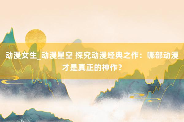 动漫女生_动漫星空 探究动漫经典之作：哪部动漫才是真正的神作？