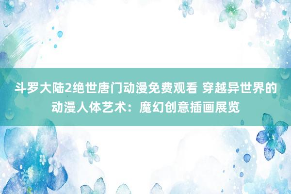 斗罗大陆2绝世唐门动漫免费观看 穿越异世界的动漫人体艺术：魔幻创意插画展览