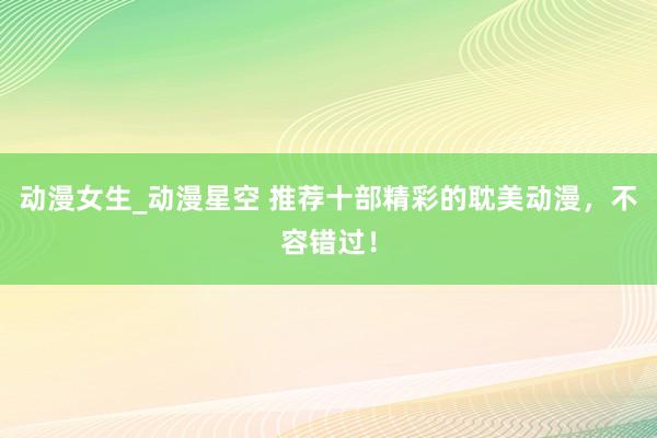 动漫女生_动漫星空 推荐十部精彩的耽美动漫，不容错过！
