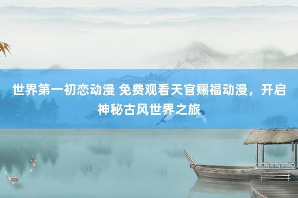 世界第一初恋动漫 免费观看天官赐福动漫，开启神秘古风世界之旅