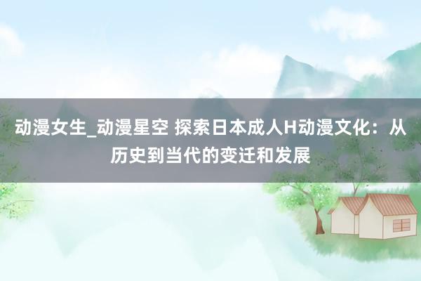 动漫女生_动漫星空 探索日本成人H动漫文化：从历史到当代的变迁和发展