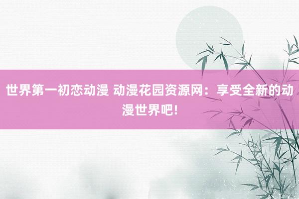 世界第一初恋动漫 动漫花园资源网：享受全新的动漫世界吧!