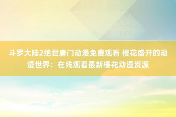 斗罗大陆2绝世唐门动漫免费观看 樱花盛开的动漫世界：在线观看最新樱花动漫资源