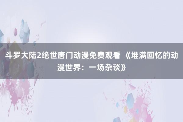 斗罗大陆2绝世唐门动漫免费观看 《堆满回忆的动漫世界：一场杂谈》
