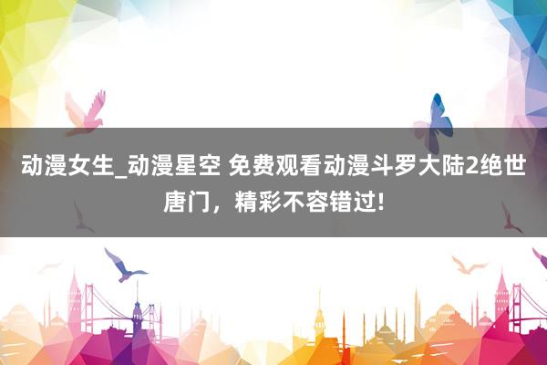 动漫女生_动漫星空 免费观看动漫斗罗大陆2绝世唐门，精彩不容错过!