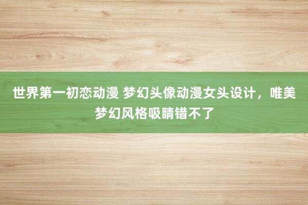 世界第一初恋动漫 梦幻头像动漫女头设计，唯美梦幻风格吸睛错不了