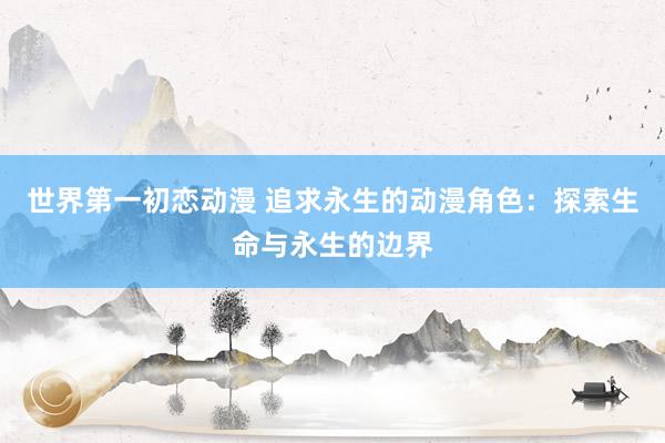 世界第一初恋动漫 追求永生的动漫角色：探索生命与永生的边界