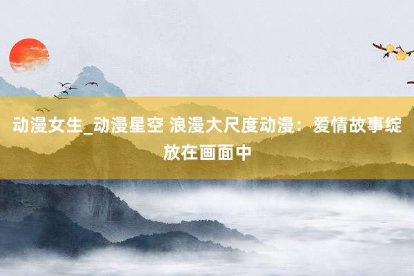 动漫女生_动漫星空 浪漫大尺度动漫：爱情故事绽放在画面中
