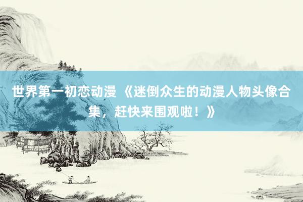 世界第一初恋动漫 《迷倒众生的动漫人物头像合集，赶快来围观啦！》