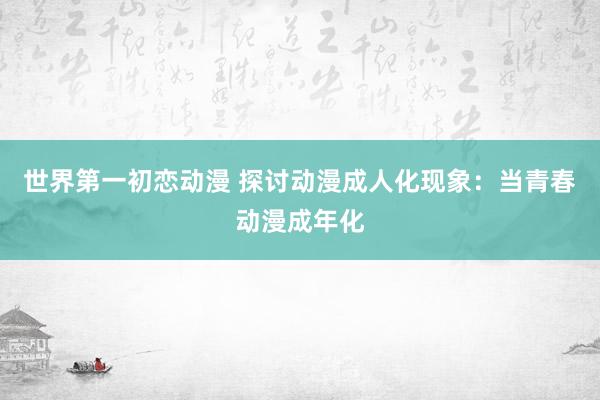 世界第一初恋动漫 探讨动漫成人化现象：当青春动漫成年化