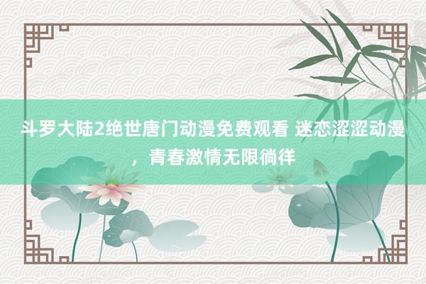 斗罗大陆2绝世唐门动漫免费观看 迷恋涩涩动漫，青春激情无限徜徉