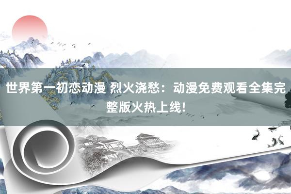 世界第一初恋动漫 烈火浇愁：动漫免费观看全集完整版火热上线!