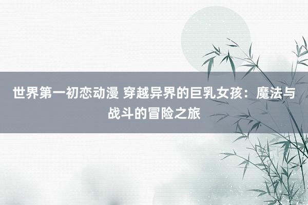 世界第一初恋动漫 穿越异界的巨乳女孩：魔法与战斗的冒险之旅