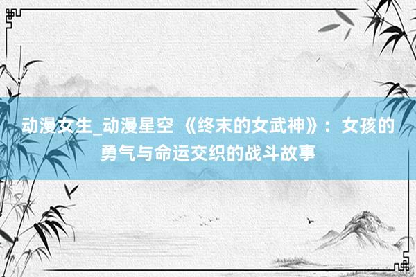 动漫女生_动漫星空 《终末的女武神》：女孩的勇气与命运交织的战斗故事