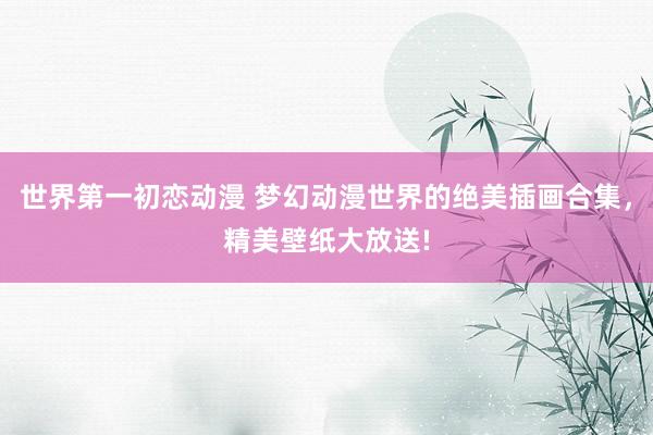 世界第一初恋动漫 梦幻动漫世界的绝美插画合集，精美壁纸大放送!