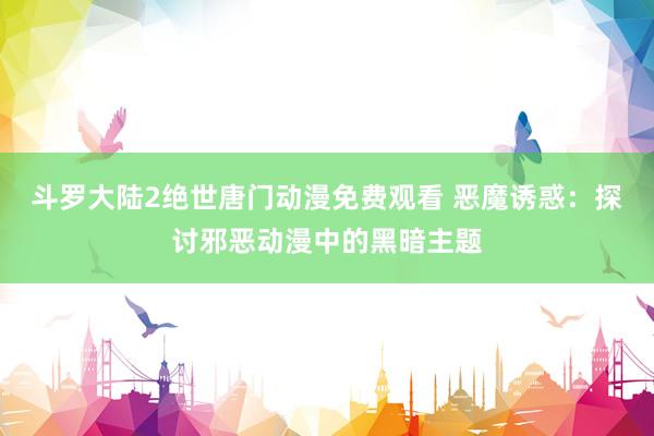 斗罗大陆2绝世唐门动漫免费观看 恶魔诱惑：探讨邪恶动漫中的黑暗主题