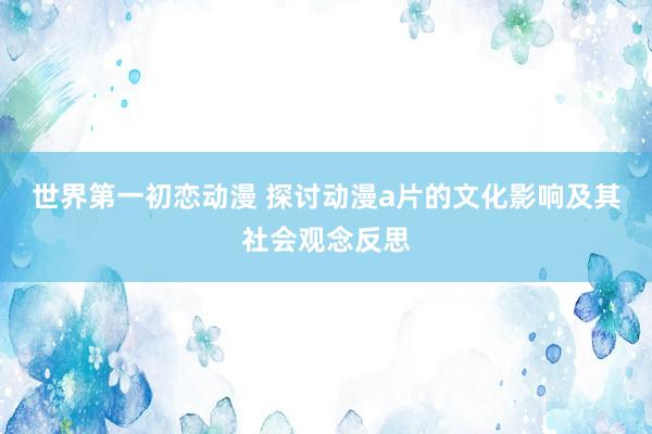 世界第一初恋动漫 探讨动漫a片的文化影响及其社会观念反思