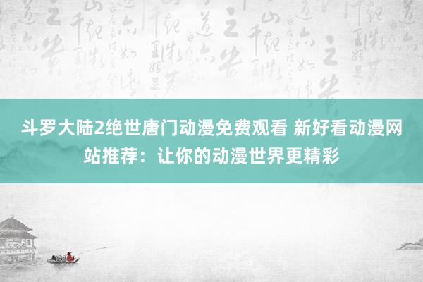 斗罗大陆2绝世唐门动漫免费观看 新好看动漫网站推荐：让你的动漫世界更精彩