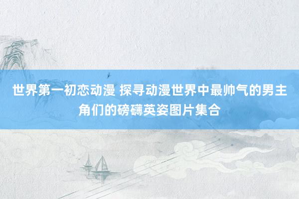 世界第一初恋动漫 探寻动漫世界中最帅气的男主角们的磅礴英姿图片集合
