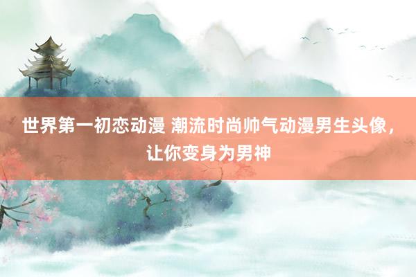 世界第一初恋动漫 潮流时尚帅气动漫男生头像，让你变身为男神