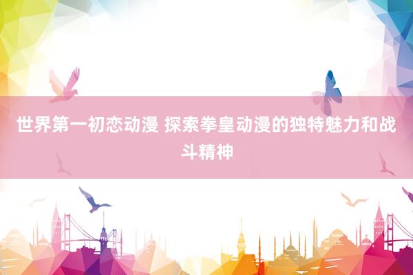 世界第一初恋动漫 探索拳皇动漫的独特魅力和战斗精神