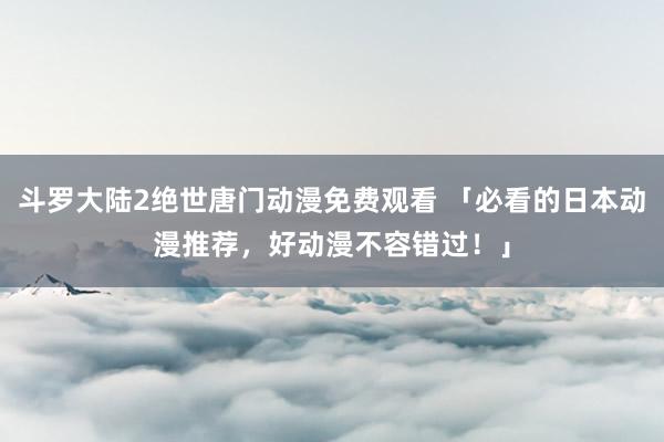 斗罗大陆2绝世唐门动漫免费观看 「必看的日本动漫推荐，好动漫不容错过！」