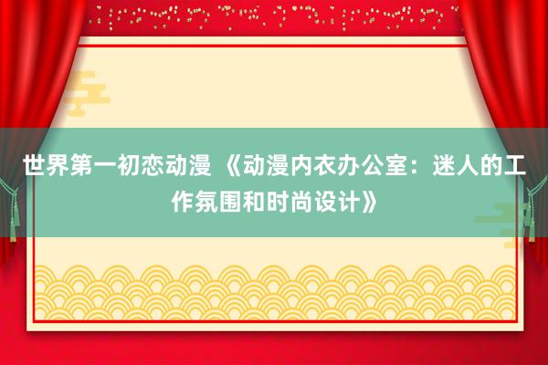 世界第一初恋动漫 《动漫内衣办公室：迷人的工作氛围和时尚设计》
