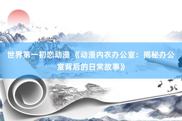 世界第一初恋动漫 《动漫内衣办公室：揭秘办公室背后的日常故事》