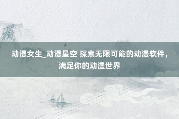 动漫女生_动漫星空 探索无限可能的动漫软件，满足你的动漫世界