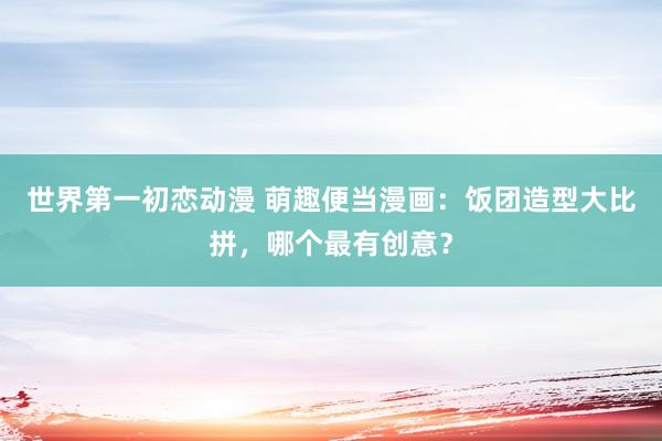 世界第一初恋动漫 萌趣便当漫画：饭团造型大比拼，哪个最有创意？