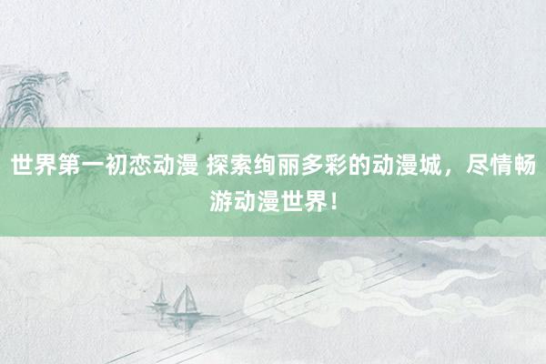 世界第一初恋动漫 探索绚丽多彩的动漫城，尽情畅游动漫世界！