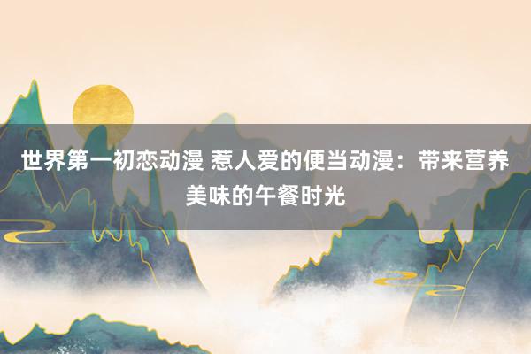 世界第一初恋动漫 惹人爱的便当动漫：带来营养美味的午餐时光