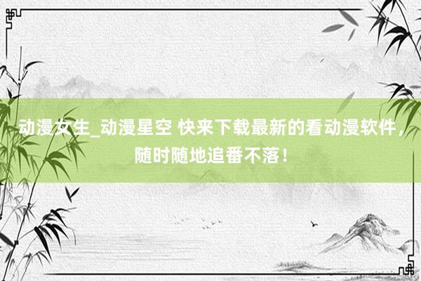 动漫女生_动漫星空 快来下载最新的看动漫软件，随时随地追番不落！