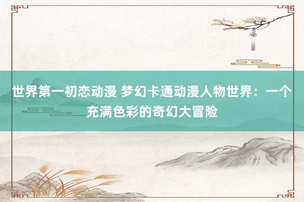 世界第一初恋动漫 梦幻卡通动漫人物世界：一个充满色彩的奇幻大冒险
