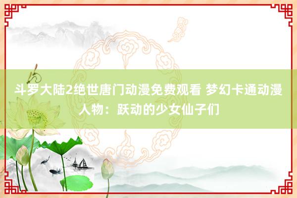 斗罗大陆2绝世唐门动漫免费观看 梦幻卡通动漫人物：跃动的少女仙子们