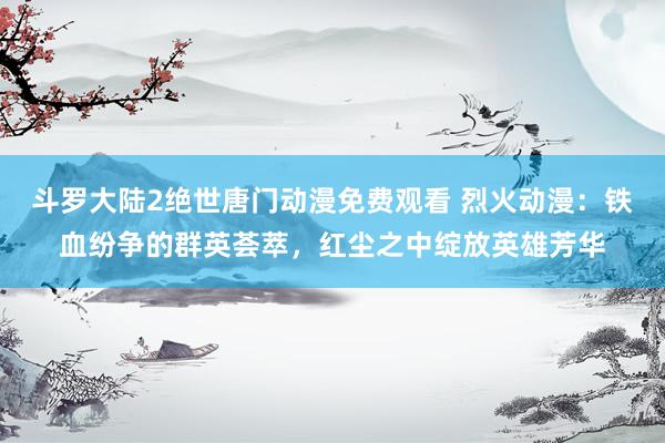 斗罗大陆2绝世唐门动漫免费观看 烈火动漫：铁血纷争的群英荟萃，红尘之中绽放英雄芳华